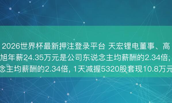 2026世界杯最新押注登录平台 天宏锂电董事、高档措置东说念