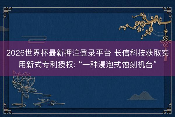 2026世界杯最新押注登录平台 长信科技获取实用新式专利授权: