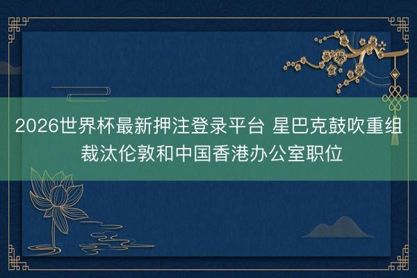 2026世界杯最新押注登录平台 星巴克鼓吹重组 裁汰伦敦和中